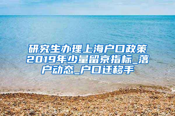 研究生办理上海户口政策2019年少量留京指标_落户动态_户口迁移手