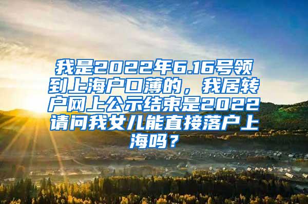 我是2022年6.16号领到上海户口薄的，我居转户网上公示结束是2022请问我女儿能直接落户上海吗？