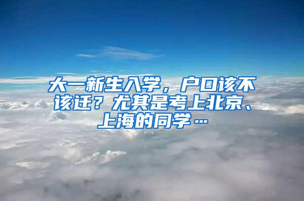 大一新生入学，户口该不该迁？尤其是考上北京、上海的同学…