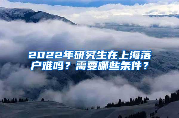 2022年研究生在上海落户难吗？需要哪些条件？