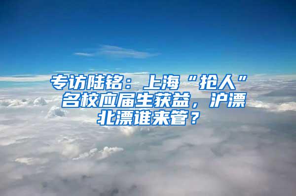 专访陆铭：上海“抢人” 名校应届生获益，沪漂北漂谁来管？