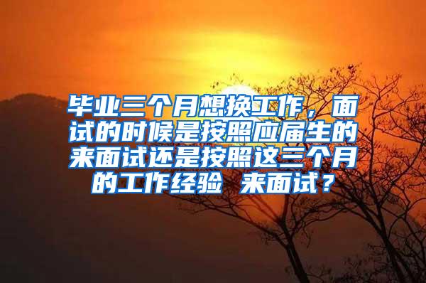 毕业三个月想换工作，面试的时候是按照应届生的来面试还是按照这三个月的工作经验 来面试？