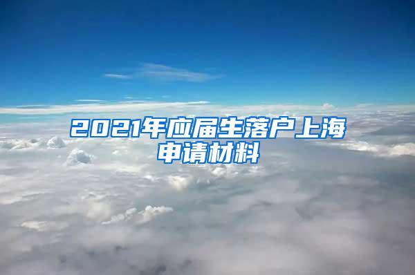 2021年应届生落户上海申请材料