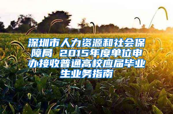 深圳市人力资源和社会保障局 2015年度单位申办接收普通高校应届毕业生业务指南