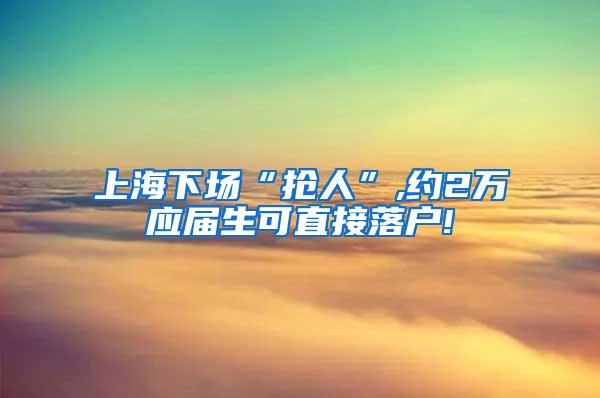 上海下场“抢人”,约2万应届生可直接落户!