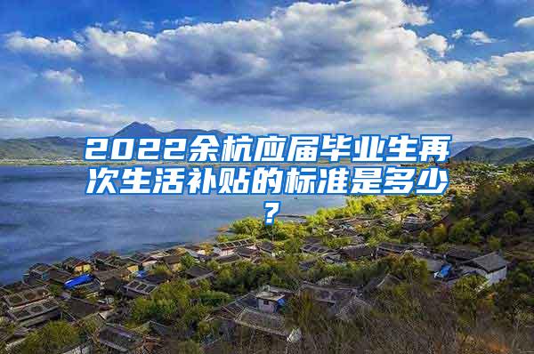 2022余杭应届毕业生再次生活补贴的标准是多少？