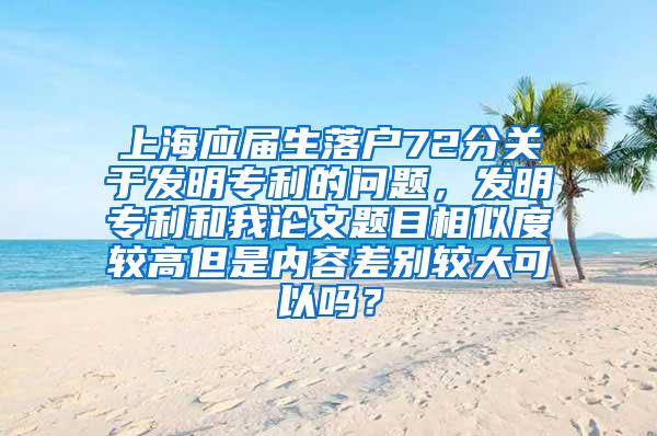 上海应届生落户72分关于发明专利的问题，发明专利和我论文题目相似度较高但是内容差别较大可以吗？