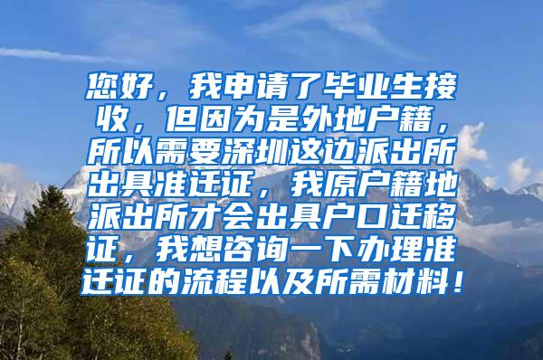 您好，我申请了毕业生接收，但因为是外地户籍，所以需要深圳这边派出所出具准迁证，我原户籍地派出所才会出具户口迁移证，我想咨询一下办理准迁证的流程以及所需材料！