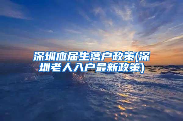 深圳应届生落户政策(深圳老人入户最新政策)