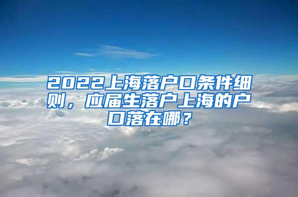 2022上海落户口条件细则，应届生落户上海的户口落在哪？