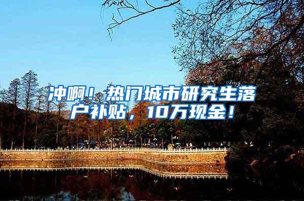 冲啊！热门城市研究生落户补贴，10万现金！