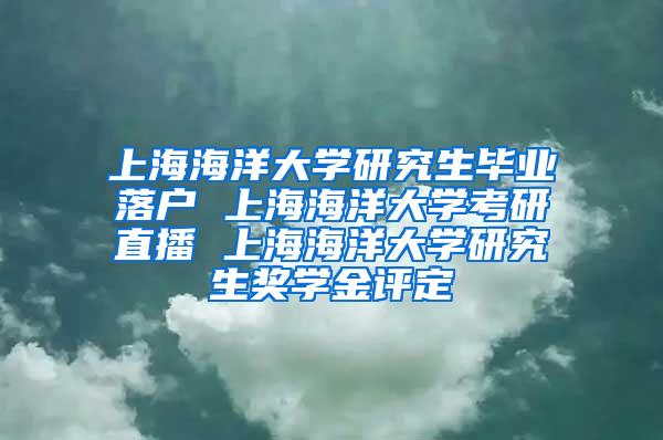 上海海洋大学研究生毕业落户 上海海洋大学考研直播 上海海洋大学研究生奖学金评定