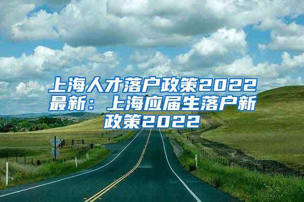 上海人才落户政策2022最新：上海应届生落户新政策2022