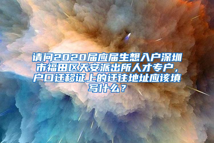 请问2020届应届生想入户深圳市福田区天安派出所人才专户，户口迁移证上的迁往地址应该填写什么？