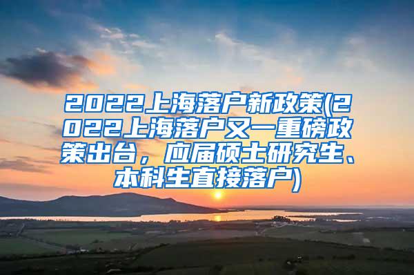 2022上海落户新政策(2022上海落户又一重磅政策出台，应届硕士研究生、本科生直接落户)