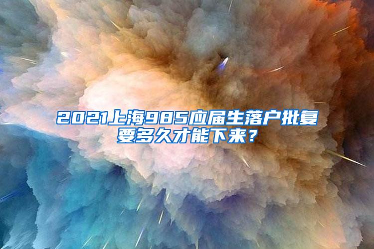 2021上海985应届生落户批复要多久才能下来？