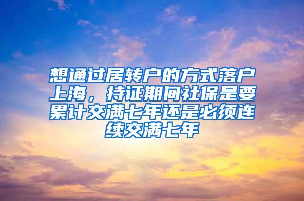 想通过居转户的方式落户上海，持证期间社保是要累计交满七年还是必须连续交满七年