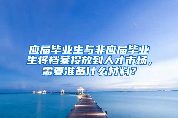 应届毕业生与非应届毕业生将档案投放到人才市场，需要准备什么材料？