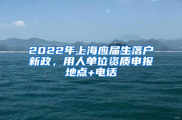 2022年上海应届生落户新政，用人单位资质申报地点+电话