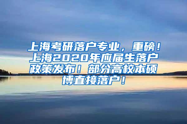 上海考研落户专业，重磅！上海2020年应届生落户政策发布！部分高校本硕博直接落户！