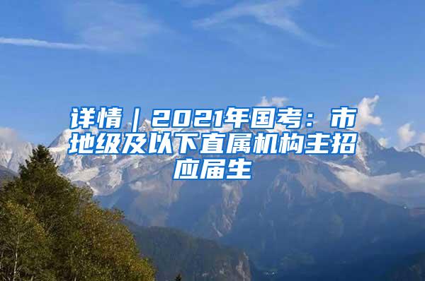 详情｜2021年国考：市地级及以下直属机构主招应届生