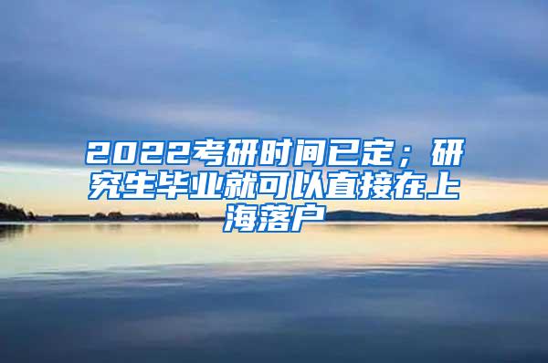 2022考研时间已定；研究生毕业就可以直接在上海落户