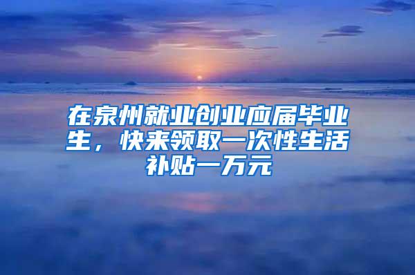 在泉州就业创业应届毕业生，快来领取一次性生活补贴一万元