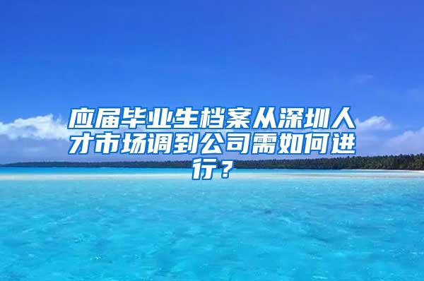 应届毕业生档案从深圳人才市场调到公司需如何进行？