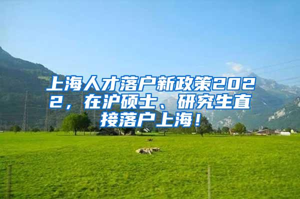 上海人才落户新政策2022，在沪硕士、研究生直接落户上海！