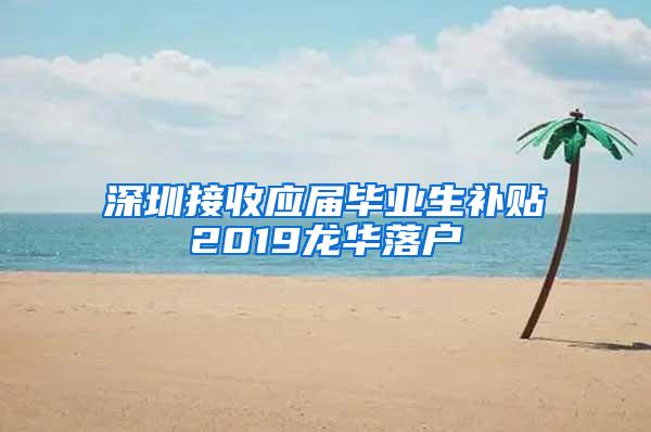 深圳接收应届毕业生补贴2019龙华落户