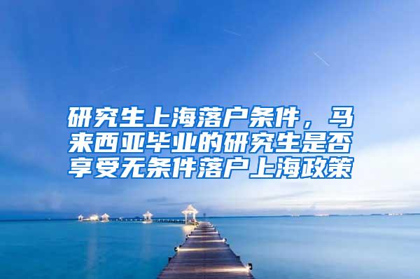 研究生上海落户条件，马来西亚毕业的研究生是否享受无条件落户上海政策