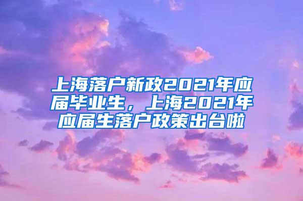 上海落户新政2021年应届毕业生，上海2021年应届生落户政策出台啦
