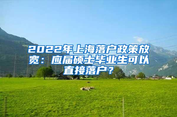 2022年上海落户政策放宽：应届硕士毕业生可以直接落户？