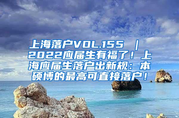 上海落户VOL.155 ｜ 2022应届生有福了！上海应届生落户出新规：本硕博的最高可直接落户！