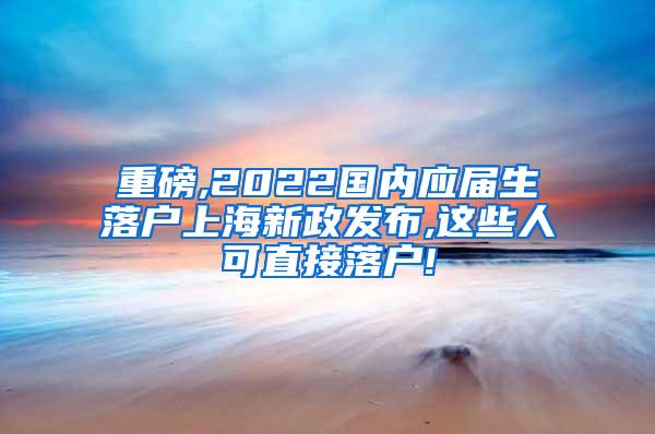 重磅,2022国内应届生落户上海新政发布,这些人可直接落户!