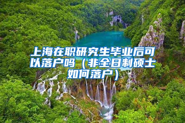 上海在职研究生毕业后可以落户吗（非全日制硕士如何落户）