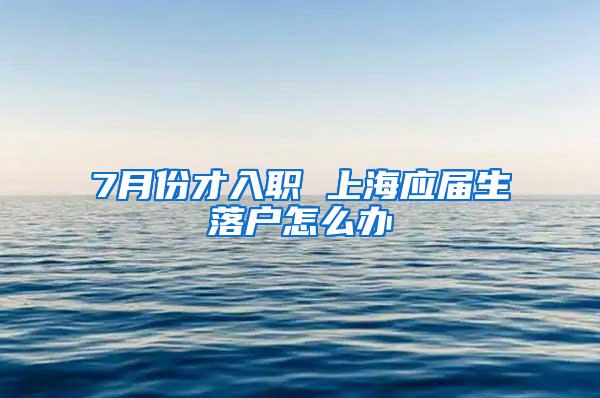 7月份才入职 上海应届生落户怎么办