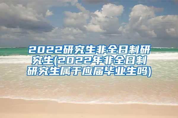 2022研究生非全日制研究生(2022年非全日制研究生属于应届毕业生吗)