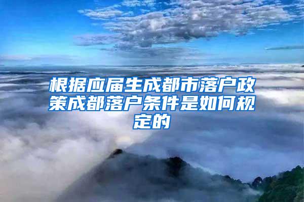 根据应届生成都市落户政策成都落户条件是如何规定的