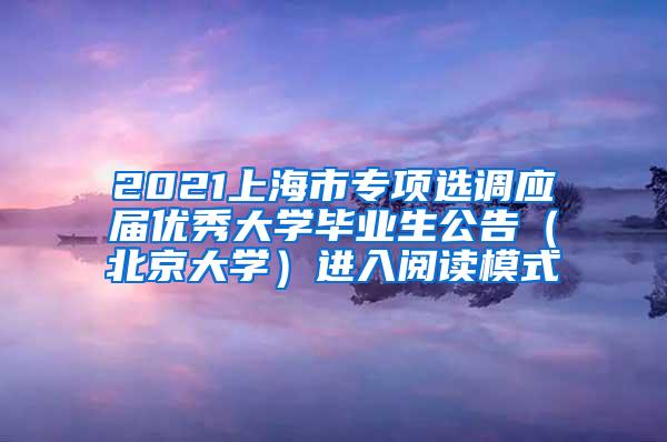 2021上海市专项选调应届优秀大学毕业生公告（北京大学）进入阅读模式