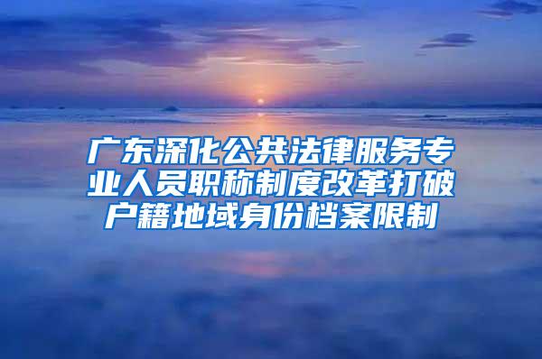 广东深化公共法律服务专业人员职称制度改革打破户籍地域身份档案限制