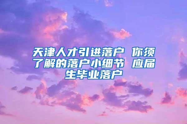 天津人才引进落户 你须了解的落户小细节 应届生毕业落户