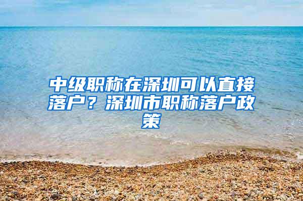 中级职称在深圳可以直接落户？深圳市职称落户政策