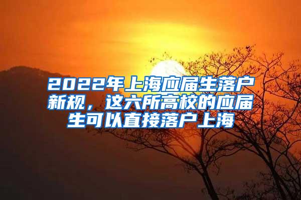 2022年上海应届生落户新规，这六所高校的应届生可以直接落户上海