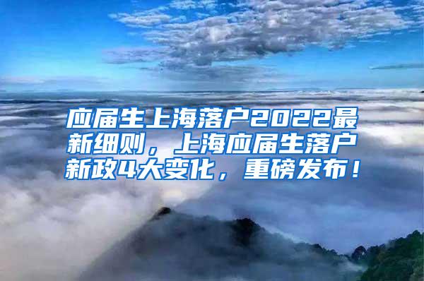 应届生上海落户2022最新细则，上海应届生落户新政4大变化，重磅发布！