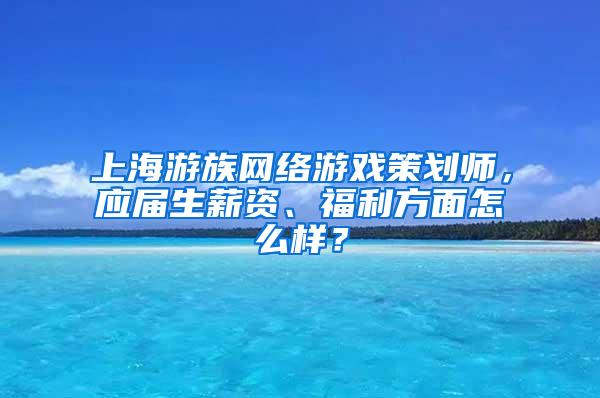 上海游族网络游戏策划师，应届生薪资、福利方面怎么样？