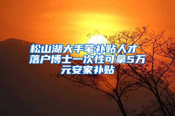 松山湖大手笔补贴人才 落户博士一次性可拿5万元安家补贴