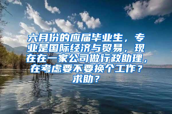 六月份的应届毕业生，专业是国际经济与贸易，现在在一家公司做行政助理，在考虑要不要换个工作？求助？