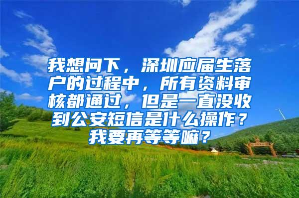 我想问下，深圳应届生落户的过程中，所有资料审核都通过，但是一直没收到公安短信是什么操作？我要再等等嘛？