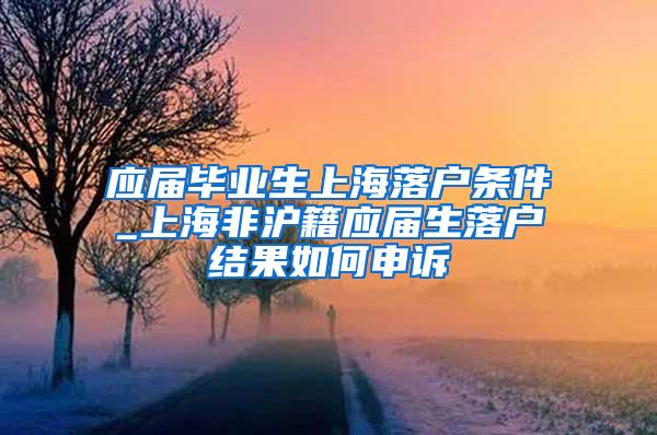 应届毕业生上海落户条件_上海非沪籍应届生落户结果如何申诉